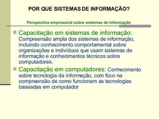 Capacitação em sistemas de informação:  Compreensão ampla dos sistemas de informação, incluindo conhecimento comportamental sobre organizações e indivíduos que usam sistemas de informação e conhecimentos técnicos sobre computadores. Capacitação em computadores:  Conhecimento sobre tecnologia da informação, com foco na compreensão de como funcionam as tecnologias baseadas em computador Perspectiva empresarial sobre sistemas de informação POR QUE SISTEMAS DE INFORMAÇÃO? 