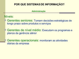 Níveis: Gerentes seniores:  Tomam decisões estratégicas de longo prazo sobre produtos e serviços  Gerentes de nível médio:  Executam os programas e planos da gerência sênior Gerentes operacionais:  monitoram as atividades diárias da empresa Administração POR QUE SISTEMAS DE INFORMAÇÃO? 