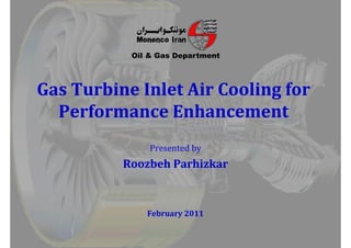 Oil & Gas Department
b l l fb l l f
Oil & Gas Department
Gas Turbine Inlet Air Cooling for Gas Turbine Inlet Air Cooling for 
Performance EnhancementPerformance EnhancementPerformance EnhancementPerformance Enhancement
Presented by
Roozbeh ParhizkarRoozbeh ParhizkarRoozbeh ParhizkarRoozbeh Parhizkar
February February 20112011
 