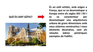 QUÈ ÉS L’ART GÒTIC?
És un estil artístic, amb origen a
França, que es va desenvolupar a
Europa entre els segles XIII i XV i
es va caracteritzar per
desenvolupar una arquitectura
urbana de grans dimensions amb
nous sistemes constructius i nous
elements decoratius, com els
retaules (obres pictòriques
exemptes de l’edifici.
 