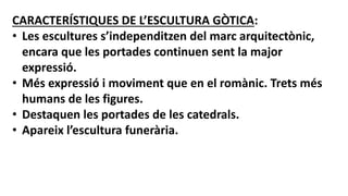 CARACTERÍSTIQUES DE L’ESCULTURA GÒTICA:
• Les escultures s’independitzen del marc arquitectònic,
encara que les portades continuen sent la major
expressió.
• Més expressió i moviment que en el romànic. Trets més
humans de les figures.
• Destaquen les portades de les catedrals.
• Apareix l’escultura funerària.
 
