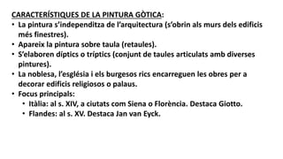 CARACTERÍSTIQUES DE LA PINTURA GÒTICA:
• La pintura s’independitza de l’arquitectura (s’obrin als murs dels edificis
més finestres).
• Apareix la pintura sobre taula (retaules).
• S’elaboren díptics o tríptics (conjunt de taules articulats amb diverses
pintures).
• La noblesa, l’església i els burgesos rics encarreguen les obres per a
decorar edificis religiosos o palaus.
• Focus principals:
• Itàlia: al s. XIV, a ciutats com Siena o Florència. Destaca Giotto.
• Flandes: al s. XV. Destaca Jan van Eyck.
 
