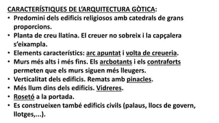 CARACTERÍSTIQUES DE L’ARQUITECTURA GÒTICA:
• Predomini dels edificis religiosos amb catedrals de grans
proporcions.
• Planta de creu llatina. El creuer no sobreix i la capçalera
s’eixampla.
• Elements característics: arc apuntat i volta de creueria.
• Murs més alts i més fins. Els arcbotants i els contraforts
permeten que els murs siguen més lleugers.
• Verticalitat dels edificis. Remats amb pinacles.
• Més llum dins dels edificis. Vidreres.
• Rosetó a la portada.
• Es construeixen també edificis civils (palaus, llocs de govern,
llotges,...).
 
