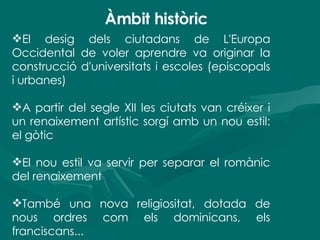 Àmbit històric El desig dels ciutadans de L'Europa Occidental de voler aprendre va originar la construcció d'universitats i escoles (episcopals i urbanes) A partir del segle XII les ciutats van créixer i un renaixement artístic sorgí amb un nou estil: el gòtic El nou estil va servir per separar el romànic del renaixement També una nova religiositat, dotada de nous ordres com els dominicans, els franciscans... 