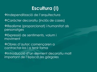 Escultura (I) Independització de l’arquitectura Caràcter decoratiu (inclòs de cases) Realisme (proporcionat) i  humanitat  als personatges Expressió de sentiments, volum i moviment Obres d’autor; començaren a contractar-los i a tenir fama Introducció d’un element decoratiu molt important de l’època: les gàrgoles 