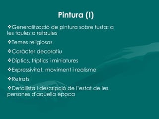 Pintura (I) Generalització de pintura sobre fusta: a les taules o retaules Temes religiosos Caràcter decoratiu Díptics, tríptics i miniatures Expressivitat, moviment i realisme Retrats Detallista i descripció de l’estat de les persones d'aquella època 