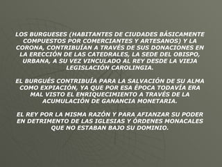 LOS BURGUESES (HABITANTES DE CIUDADES BÁSICAMENTE COMPUESTOS POR COMERCIANTES Y ARTESANOS) Y LA CORONA, CONTRIBUÍAN A TRAVÉS DE SUS DONACIONES EN LA ERECCIÓN DE LAS CATEDRALES, LA SEDE DEL OBISPO, URBANA, A SU VEZ VINCULADO AL REY DESDE LA VIEJA LEGISLACIÓN CAROLINGIA. EL BURGUÉS CONTRIBUÍA PARA LA SALVACIÓN DE SU ALMA COMO EXPIACIÓN, YA QUE POR ESA ÉPOCA TODAVÍA ERA MAL VISTO EL ENRIQUECIMIENTO A TRAVÉS DE LA ACUMULACIÓN DE GANANCIA MONETARIA. EL REY POR LA MISMA RAZÓN Y PARA AFIANZAR SU PODER EN DETRIMENTO DE LAS IGLESIAS Y ÓRDENES MONACALES QUE NO ESTABAN BAJO SU DOMINIO. 