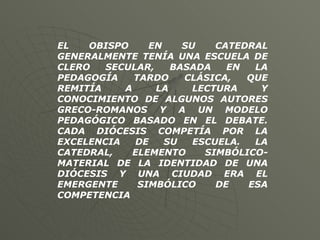 EL OBISPO EN SU CATEDRAL GENERALMENTE TENÍA UNA ESCUELA DE CLERO SECULAR, BASADA EN LA PEDAGOGÍA TARDO CLÁSICA, QUE REMITÍA A LA LECTURA Y CONOCIMIENTO DE ALGUNOS AUTORES GRECO-ROMANOS Y A UN MODELO PEDAGÓGICO BASADO EN EL DEBATE. CADA DIÓCESIS COMPETÍA POR LA EXCELENCIA DE SU ESCUELA. LA CATEDRAL, ELEMENTO SIMBÓLICO-MATERIAL DE LA IDENTIDAD DE UNA DIÓCESIS Y UNA CIUDAD ERA EL EMERGENTE SIMBÓLICO DE ESA COMPETENCIA   