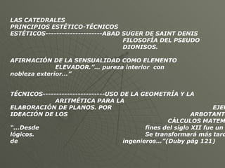 LAS CATEDRALES PRINCIPIOS ESTÉTICO-TÉCNICOS ESTÉTICOS---------------------ABAD SUGER DE SAINT DENIS FILOSOFÍA DEL PSEUDO DIONISOS.  AFIRMACIÓN DE LA SENSUALIDAD COMO ELEMENTO ELEVADOR.”... pureza interior  con  nobleza exterior...” TÉCNICOS-----------------------USO DE LA GEOMETRÍA Y LA  ARITMÉTICA PARA LA  ELABORACIÓN DE PLANOS. POR  EJEMPLO LA IDEACIÓN DE LOS  ARBOTANTES, SURGE DE  CÁLCULOS MATEMÁTICOS. “...Desde  fines del siglo XII fue un arte de lógicos.  Se transformará más tarde en un arte de  ingenieros...”(Duby pág 121) 