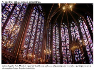 As catedrais góticas exibiam belos  vitrais . Sainte Chapelle; Paris. Mandada erguer por Luís IX  para acolher as relíquias sagradas, entre elas o que julgava serem a Coroa de Espinhos e o Santo Lenho de Cristo. 