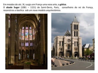 Em meados do séc. XI, surgiu em França uma nova arte, o  gótico . O  abade Suger  (1081 – 1151) de Saint-Denis, Paris,  conselheiro do rei de França, reconstruiu a basílica  sob um novo modelo arquitectónico. 
