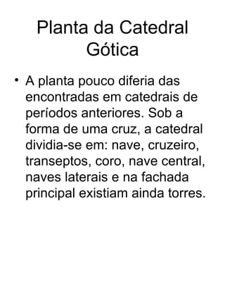 Planta da Catedral
         Gótica
• A planta pouco diferia das
  encontradas em catedrais de
  períodos anteriores. Sob a
  forma de uma cruz, a catedral
  dividia-se em: nave, cruzeiro,
  transeptos, coro, nave central,
  naves laterais e na fachada
  principal existiam ainda torres.
 