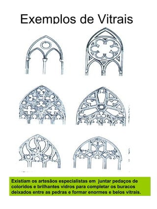 Exemplos de Vitrais




Existiam os artesãos especialistas em juntar pedaços de
coloridos e brilhantes vidros para completar os buracos
deixados entre as pedras e formar enormes e belos vitrais.
 