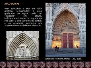 ARCO OGIVAL
Vem substituir o arco de volta
perfeita, semicircular; o arco
quebrado ou ogival pode ser
“estirado”        em          altura,
independentemente da largura da
sua base, o que confere aos portais
e às arcaturas interiores um
aspecto de verticalidade e elevação.




                                        Catedral de Amiens, França (1220-1288)
 