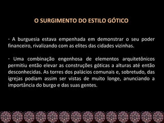 O SURGIMENTO DO ESTILO GÓTICO

- A burguesia estava empenhada em demonstrar o seu poder
financeiro, rivalizando com as elites das cidades vizinhas.

- Uma combinação engenhosa de elementos arquitetônicos
permitiu então elevar as construções góticas a alturas até então
desconhecidas. As torres dos palácios comunais e, sobretudo, das
igrejas podiam assim ser vistas de muito longe, anunciando a
importância do burgo e das suas gentes.
 