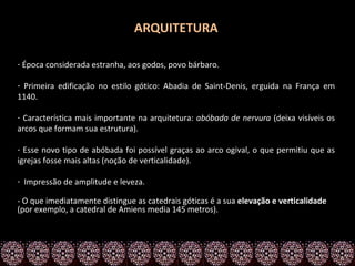 ARQUITETURA

- Época considerada estranha, aos godos, povo bárbaro.

- Primeira edificação no estilo gótico: Abadia de Saint-Denis, erguida na França em
1140.

- Característica mais importante na arquitetura: abóbada de nervura (deixa visíveis os
arcos que formam sua estrutura).

- Esse novo tipo de abóbada foi possível graças ao arco ogival, o que permitiu que as
igrejas fosse mais altas (noção de verticalidade).

- Impressão de amplitude e leveza.

- O que imediatamente distingue as catedrais góticas é a sua elevação e verticalidade
(por exemplo, a catedral de Amiens media 145 metros).
 