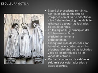 ESCULTURA	
  GÓTICA	
  
•  Siguió el precedente románico,
continuar con la difusión de
imágenes con el fin de adoctrinar
a los fieles en los dogmas de la fe
religiosa y decorar las fachadas
de las catedrales.
•  En los siglos XII y principios del
XIII tuvo un carácter
predominantemente
arquitectónico.
•  Las figuras más destacadas son
las estatuas encontradas en las
pilastras laterales de las fachadas
y las de los parteluces de los
vanos de entrada.
•  Reciben el nombre de estatuas-
columna por estar adosadas a
estos soportes.
 