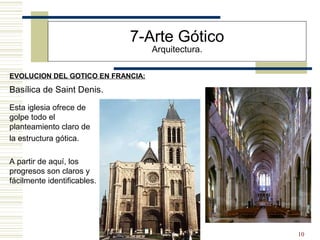 10
EVOLUCION DEL GOTICO EN FRANCIA:
7-Arte Gótico
Arquitectura.
Basílica de Saint Denis.
Esta iglesia ofrece de
golpe todo el
planteamiento claro de
la estructura gótica.
A partir de aquí, los
progresos son claros y
fácilmente identificables.
 
