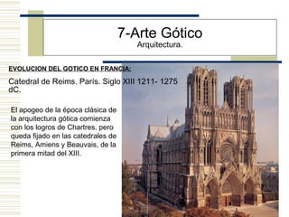 25
EVOLUCION DEL GOTICO EN FRANCIA:
7-Arte Gótico
Arquitectura.
Catedral de Reims. París. Siglo XIII 1211- 1275
dC.
El apogeo de la época clásica de
la arquitectura gótica comienza
con los logros de Chartres, pero
queda fijado en las catedrales de
Reims, Amiens y Beauvais, de la
primera mitad del XIII.
 
