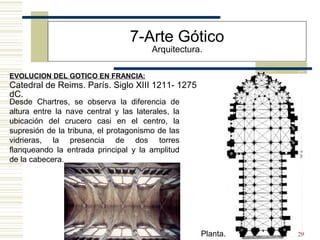 29
EVOLUCION DEL GOTICO EN FRANCIA:
7-Arte Gótico
Arquitectura.
Catedral de Reims. París. Siglo XIII 1211- 1275
dC.
Desde Chartres, se observa la diferencia de
altura entre la nave central y las laterales, la
ubicación del crucero casi en el centro, la
supresión de la tribuna, el protagonismo de las
vidrieras, la presencia de dos torres
flanqueando la entrada principal y la amplitud
de la cabecera.
Planta.
 