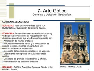 4
7- Arte Gótico
Contexto y Ubicación Geográfica.
SOCIEDAD: Nace una nueva clase social “LA
BURGUESIA”. Superación del sistema feudal.
ECONOMIA: Se manifiesta en una sociedad urbana y
ya burguesa cuyo entorno de recuperación y del
despegue económico que vive Europa favorecida por:
-Ampliación del mundo cristiano.
-Roturación de nuevas tierras y la introducción de
nuevas técnicas, mejoras en agricultura y el
aprovechamiento de los campos.
-Desarrollo del comercio en ciudades. Ej: Venecia.
-Crecimiento demográfico en ciudades y áreas
rurales.
-Desarrollo de gremios de artesanos y artistas.
-Humanización del caballero cristiano.
RELIGION: Católica Apostólica Romana. Fin del orden
cristiano Feudal.
CONTEXTO DEL GOTIICO:
PARIS: NOTRE DAME.
 