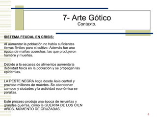 6
7- Arte Gótico
Contexto.
SISTEMA FEUDAL EN CRISIS:
Al aumentar la población no había suficientes
tierras fértiles para el cultivo. Además fue una
época de mañas cosechas, las que produjeron
hambre y muertes.
Debido a la escasez de alimentos aumenta la
debilidad física en la población y se propagan las
epidemias.
LA PESTE NEGRA llega desde Asia central y
provoca millones de muertes. Se abandonan
campos y ciudades y la actividad económica se
paraliza.
Este proceso produjo una época de revueltas y
grandes guerras, como la GUERRA DE LOS CIEN
AÑOS. MOMENTO DE CRUZADAS.
 