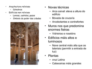•
•

Arquitectura relixiosa
– Catedrais
Edificios non relixioso
– Lonxas, castelos, pazos
– Símbolo do poder das cidades

• Novas técnicas
– Arco oxival: eleva a altura do
edificio
– Bóveda de cruzaría
– Arcobotantes e contrafortes

• Muros nos que predomina
enormes fietras
– Vidrieiras e rosetóns

• Edificios máis altos e
luminosos
– Nave central máis alta que as
lateriais (permitir a entrada de
luz)

• Plantas
– cruz Latina
– Cabeceiras máis grandes

 