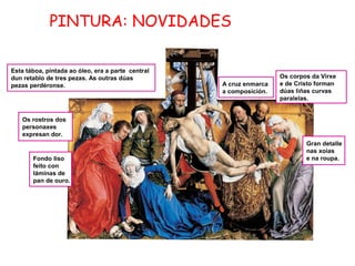 PINTURA: NOVIDADES
Esta táboa, pintada ao óleo, era a parte central
dun retablo de tres pezas. As outras dúas
pezas perdéronse.

A cruz enmarca
a composición.

Os corpos da Virxe
e de Cristo forman
dúas liñas curvas
paralelas.

Os rostros dos
personaxes
expresan dor.

Fondo liso
feito con
láminas de
pan de ouro.

Gran detalle
nas xoias
e na roupa.

 