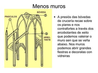 Menos muros
• A presiós das bóvedas
de crucería recae sobre
os piares e nos
contrafortes a través dos
arcobotantes de xeito
que podemos valeirar o
muro sen que se veña
abaixo. Nos muros
podemos abrir grandes
fiestras e decoralas con
vidreiras

 