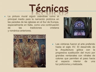 Técnicas
 La pintura mural siguió usándose como el
principal medio para la narración pictórica en
las paredes de las iglesias en el Sur de Europa,
especialmente en Italia, como una continuación
de las tradiciones cristiana
y románica anteriores.
 Las vidrieras fueron el arte preferido
hasta el siglo XV. El desarrollo de
la Arquitectura gótica con la
progresiva sustitución del muro por
grandes ventanales con vitrales de
colores que permiten el paso hacia
el espacio interior de una
luz polícroma y matizada.
 