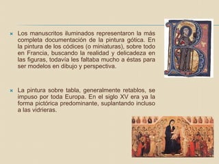  Los manuscritos iluminados representaron la más
completa documentación de la pintura gótica. En
la pintura de los códices (o miniaturas), sobre todo
en Francia, buscando la realidad y delicadeza en
las figuras, todavía les faltaba mucho a éstas para
ser modelos en dibujo y perspectiva.
 La pintura sobre tabla, generalmente retablos, se
impuso por toda Europa. En el siglo XV era ya la
forma pictórica predominante, suplantando incluso
a las vidrieras.
 
