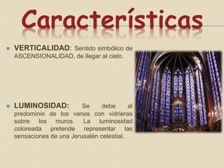 Características
 VERTICALIDAD: Sentido simbólico de
ASCENSIONALIDAD, de llegar al cielo.
 LUMINOSIDAD: Se debe al
predominio de los vanos con vidrieras
sobre los muros. La luminosidad
coloreada pretende representar las
sensaciones de una Jerusalén celestial.
 