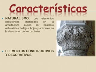 Características
 NATURALISMO: Los elementos
escultóricos imbricados en la
arquitectura suelen ser bastante
naturalistas: follajes, hojas y animales en
la decoración de los capiteles.
 ELEMENTOS CONSTRUCTIVOS
Y DECORATIVOS.
 