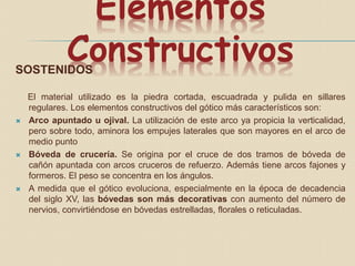 Elementos
ConstructivosSOSTENIDOS
El material utilizado es la piedra cortada, escuadrada y pulida en sillares
regulares. Los elementos constructivos del gótico más característicos son:
 Arco apuntado u ojival. La utilización de este arco ya propicia la verticalidad,
pero sobre todo, aminora los empujes laterales que son mayores en el arco de
medio punto
 Bóveda de crucería. Se origina por el cruce de dos tramos de bóveda de
cañón apuntada con arcos cruceros de refuerzo. Además tiene arcos fajones y
formeros. El peso se concentra en los ángulos.
 A medida que el gótico evoluciona, especialmente en la época de decadencia
del siglo XV, las bóvedas son más decorativas con aumento del número de
nervios, convirtiéndose en bóvedas estrelladas, florales o reticuladas.
 