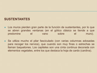 SUSTENTANTES
 Los muros pierden gran parte de la función de sustentantes, por lo que
se abren grandes ventanas (en el gótico clásico se tiende a que
predomine el vano sobre el muro).
 Se utiliza mucho el pilar fasciculado (con varias columnas adosadas
para recoger los nervios), que cuando son muy finas o estrechas se
llaman baquetones. Los capiteles son una cinta continua decorada con
elementos vegetales, entre los que destaca la hoja de cardo (cardina).
 