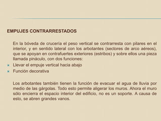 EMPUJES CONTRARRESTADOS
En la bóveda de crucería el peso vertical se contrarresta con pilares en el
interior, y en sentido lateral con los arbotantes (sectores de arco aéreos),
que se apoyan en contrafuertes exteriores (estribos) y sobre ellos una pieza
llamada pináculo, con dos funciones:
 Llevar el empuje vertical hacia abajo
 Función decorativa
Los arbotantes también tienen la función de evacuar el agua de lluvia por
medio de las gárgolas. Todo esto permite aligerar los muros. Ahora el muro
sólo encierra el espacio interior del edificio, no es un soporte. A causa de
esto, se abren grandes vanos.
 