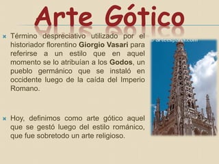 Arte Gótico Término despreciativo utilizado por el
historiador florentino Giorgio Vasari para
referirse a un estilo que en aquel
momento se lo atribuían a los Godos, un
pueblo germánico que se instaló en
occidente luego de la caída del Imperio
Romano.
 Hoy, definimos como arte gótico aquel
que se gestó luego del estilo románico,
que fue sobretodo un arte religioso.
 
