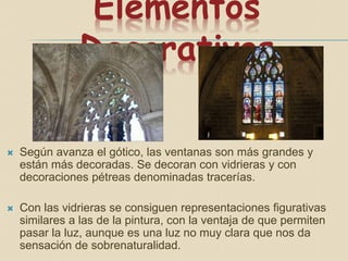 Elementos
Decorativos
 Según avanza el gótico, las ventanas son más grandes y
están más decoradas. Se decoran con vidrieras y con
decoraciones pétreas denominadas tracerías.
 Con las vidrieras se consiguen representaciones figurativas
similares a las de la pintura, con la ventaja de que permiten
pasar la luz, aunque es una luz no muy clara que nos da
sensación de sobrenaturalidad.
 