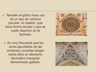  También el gótico hace uso
de un tipo de ventana
peculiar: el rosetón, que
tiene forma circular y que se
suele disponer en la
fachada.
 Es muy frecuente que los
arcos apuntados de las
ventanas y puertas tengan
sobre ellos un elemento
decorativo triangular
denominado gablete.
 