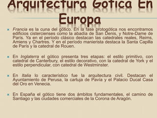 Arquitectura Gótica En
Europa
 Francia es la cuna del gótico. En la fase protogótica nos encontramos
edificios cistercienses como la abadía de San Denis, y Notre-Dame de
París. Ya en el período clásico destacan las catedrales reales, Reims,
Amiens y Chartres. Y en el período manierista destaca la Santa Capilla
de París y la catedral de Rouen.
 En Inglaterra el gótico presenta tres etapas: el estilo primitivo, con
catedral de Canterbury, el estilo decorativo, con la catedral de York y el
estilo perpendicular, con catedral de Westminster.
 En Italia lo característico fue la arquitectura civil. Destacan el
Ayuntamiento de Perusa, la cartuja de Pavía y el Palacio Ducal Casa
del Oro en Venecia.
 En España el gótico tiene dos ámbitos fundamentales, el camino de
Santiago y las ciudades comerciales de la Corona de Aragón.
 