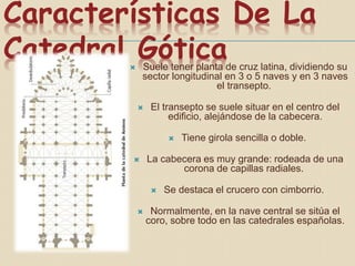 Características De La
Catedral Gótica Suele tener planta de cruz latina, dividiendo su
sector longitudinal en 3 o 5 naves y en 3 naves
el transepto.
 El transepto se suele situar en el centro del
edificio, alejándose de la cabecera.
 Tiene girola sencilla o doble.
 La cabecera es muy grande: rodeada de una
corona de capillas radiales.
 Se destaca el crucero con cimborrio.
 Normalmente, en la nave central se sitúa el
coro, sobre todo en las catedrales españolas.
 