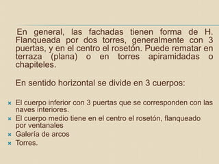 En general, las fachadas tienen forma de H.
Flanqueada por dos torres, generalmente con 3
puertas, y en el centro el rosetón. Puede rematar en
terraza (plana) o en torres apiramidadas o
chapiteles.
En sentido horizontal se divide en 3 cuerpos:
 El cuerpo inferior con 3 puertas que se corresponden con las
naves interiores.
 El cuerpo medio tiene en el centro el rosetón, flanqueado
por ventanales
 Galería de arcos
 Torres.
 
