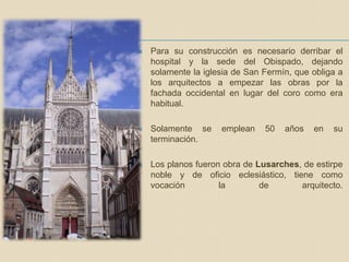  Para su construcción es necesario derribar el
hospital y la sede del Obispado, dejando
solamente la iglesia de San Fermín, que obliga a
los arquitectos a empezar las obras por la
fachada occidental en lugar del coro como era
habitual.
 Solamente se emplean 50 años en su
terminación.
 Los planos fueron obra de Lusarches, de estirpe
noble y de oficio eclesiástico, tiene como
vocación la de arquitecto.
 