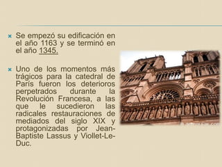  Se empezó su edificación en
el año 1163 y se terminó en
el año 1345.
 Uno de los momentos más
trágicos para la catedral de
París fueron los deterioros
perpetrados durante la
Revolución Francesa, a las
que le sucedieron las
radicales restauraciones de
mediados del siglo XIX y
protagonizadas por Jean-
Baptiste Lassus y Viollet-Le-
Duc.
 