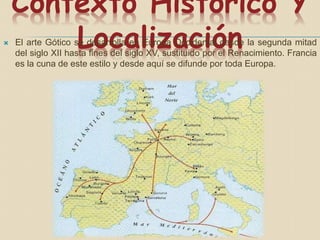 Contexto Histórico Y
Localización El arte Gótico se desarrolla en Europa Occidental desde la segunda mitad
del siglo XII hasta fines del siglo XV, sustituido por el Renacimiento. Francia
es la cuna de este estilo y desde aquí se difunde por toda Europa.
 