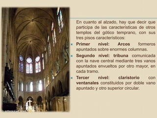 En cuanto al alzado, hay que decir que
participa de las características de otros
templos del gótico temprano, con sus
tres pisos característicos:
 Primer nivel: Arcos formeros
apuntados sobre enormes columnas.
 Segundo nivel: tribuna comunicada
con la nave central mediante tres vanos
apuntados envueltos por otro mayor, en
cada tramo.
 Tercer nivel: claristorio con
ventanales constituidos por doble vano
apuntado y otro superior circular.
 