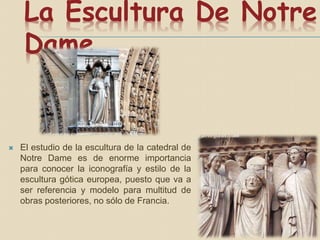 La Escultura De Notre
Dame
 El estudio de la escultura de la catedral de
Notre Dame es de enorme importancia
para conocer la iconografía y estilo de la
escultura gótica europea, puesto que va a
ser referencia y modelo para multitud de
obras posteriores, no sólo de Francia.
 