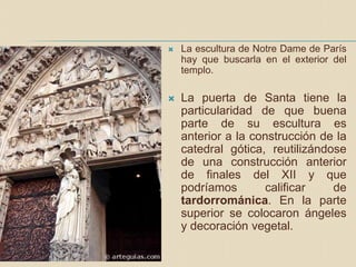  La escultura de Notre Dame de París
hay que buscarla en el exterior del
templo.
 La puerta de Santa tiene la
particularidad de que buena
parte de su escultura es
anterior a la construcción de la
catedral gótica, reutilizándose
de una construcción anterior
de finales del XII y que
podríamos calificar de
tardorrománica. En la parte
superior se colocaron ángeles
y decoración vegetal.
 