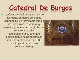 Catedral De Burgos
 La Catedral de Burgos es una de
las obras cumbres del gótico
español. Es un formidable templo
de tres naves, crucero muy
saliente y cabecera con girola que
se abre a capillas
semidecagonales (aunque
posiblemente estas capillas se
rehicieron alrededor de 1300
sustituyendo absidiolos
semicirculares).
 