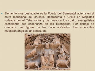  Elemento muy destacable es la Puerta del Sarmental abierta en el
muro meridional del crucero. Representa a Cristo en Majestad
rodeada por el Tetramorfos y de nuevo a los cuatro evangelistas
escribiendo sus enseñanza en los Evangelios. Por debajo se
colocaron las figuras de los doce apóstoles. Las arquivoltas
muestran ángeles, ancianos, etc.
 
